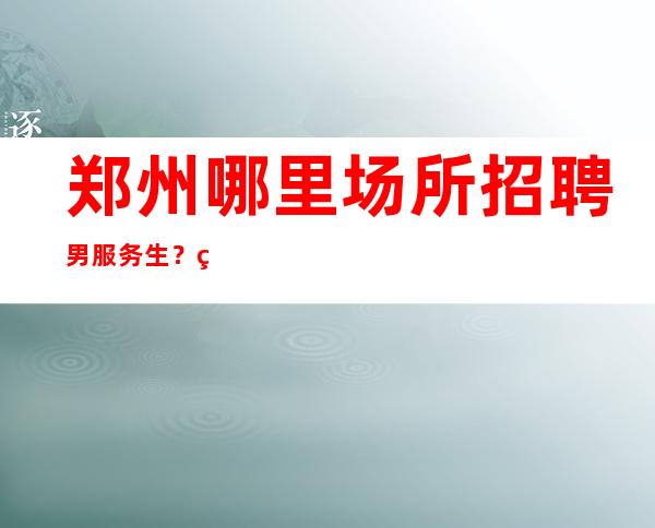 郑州哪里场所招聘男服务生?生意稳定好同时有保底