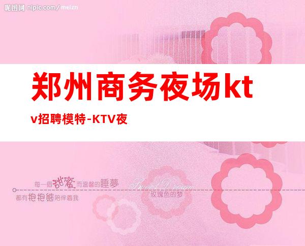 郑州商务夜场ktv招聘模特-KTV夜总会直招2022全新发布