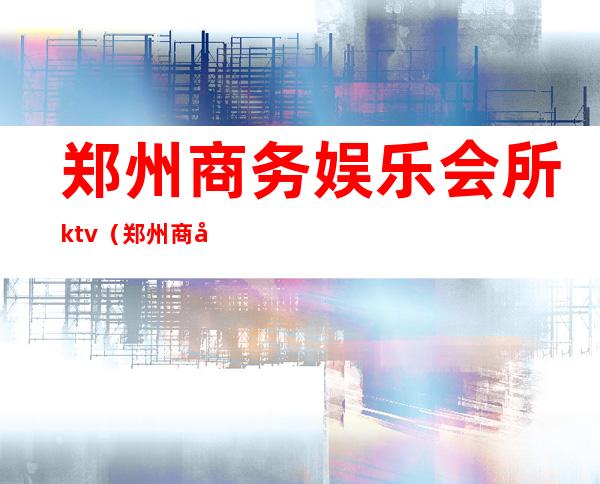 郑州商务娱乐会所ktv(郑州商务娱乐会所)
