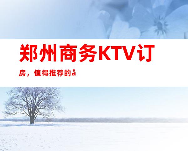 郑州商务KTV订房，值得推荐的几家郑州超值夜总会