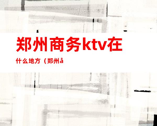 郑州商务ktv在什么地方(郑州商务ktv怎么收费)