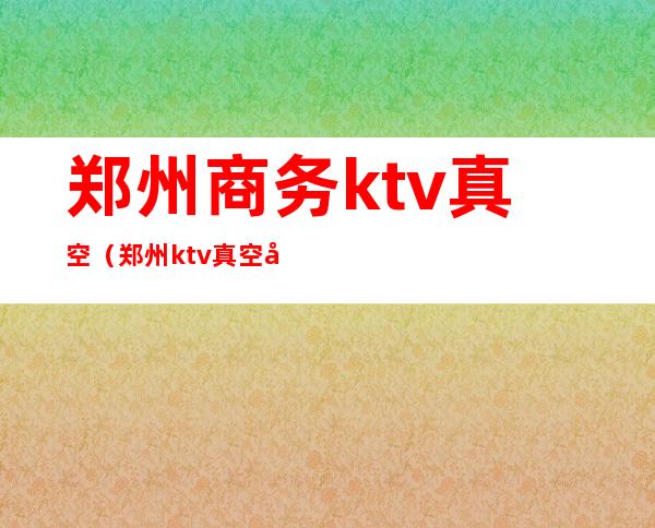 郑州商务ktv真空（郑州ktv真空哪有）
