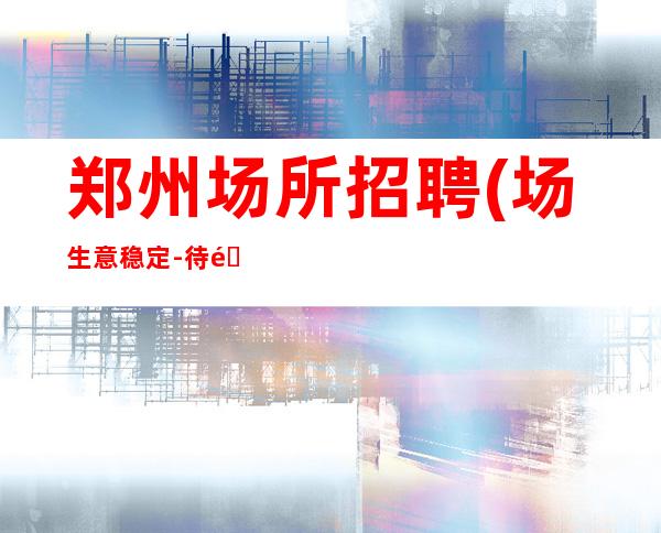 郑州场所招聘(场生意稳定-待遇圣地)