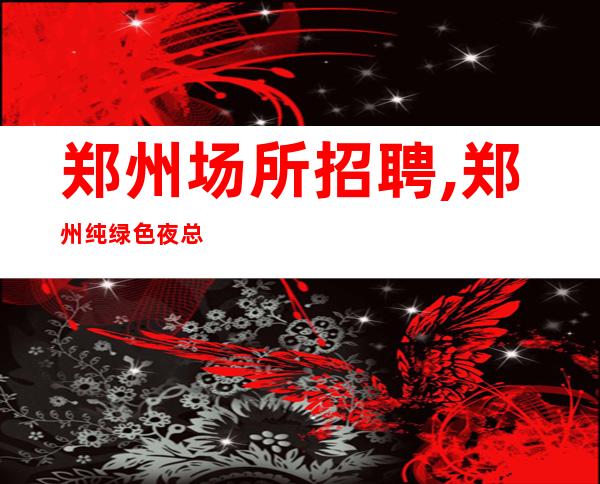 郑州场所招聘,郑州纯绿色夜总会压力小不需要外形百尺竿头