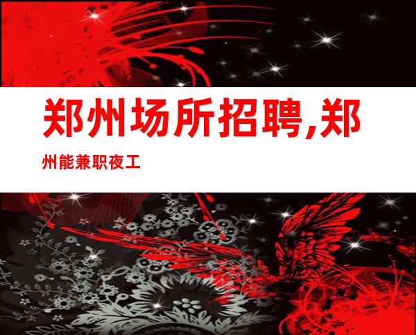 郑州场所招聘,郑州能兼职夜工作前三排名多文为富不严正常营业