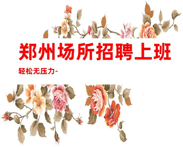郑州场所招聘 上班轻松无压力-车接车送-不诚心勿扰