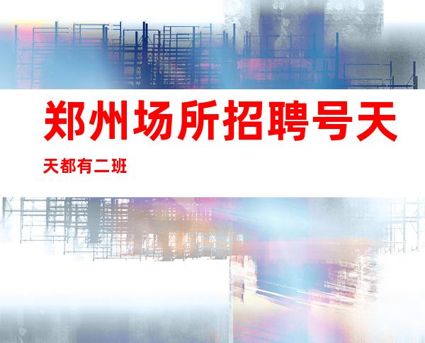 郑州场所招聘号天天都有二班