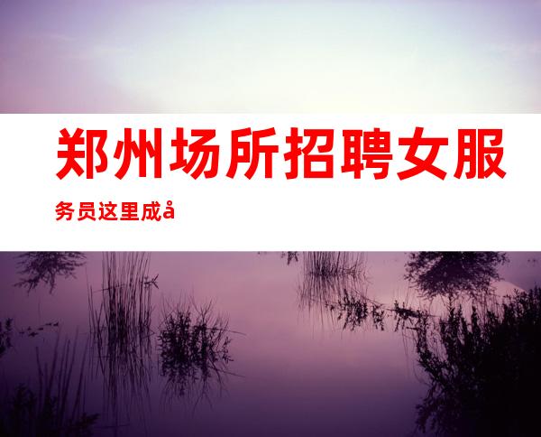 郑州场所招聘女服务员这里成就你的梦想