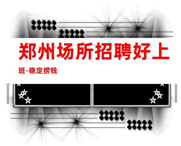 郑州场所招聘好上班-稳定捞钱温暖有爱