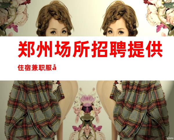 郑州场所招聘提供住宿 兼职服务生 如有空班有空房补助