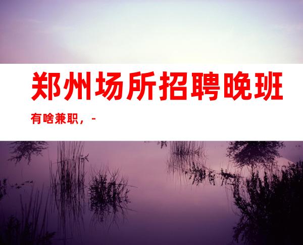 郑州场所招聘晚班有啥兼职，-无压力