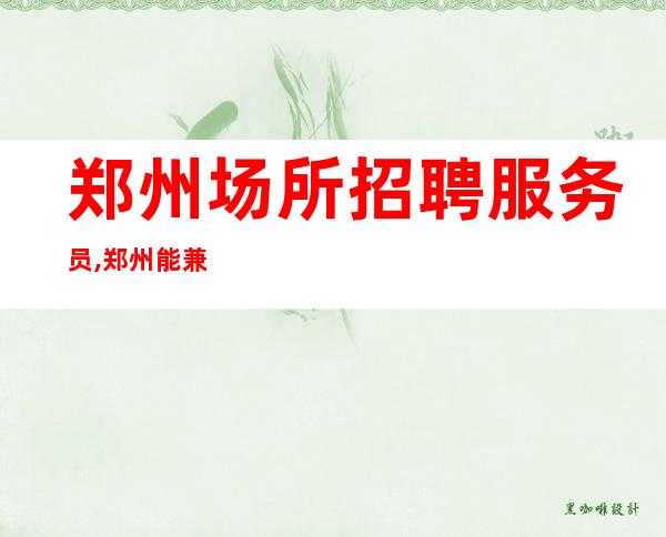 郑州场所招聘服务员,郑州能兼职KTV急缺人2023适合凿壁偷光