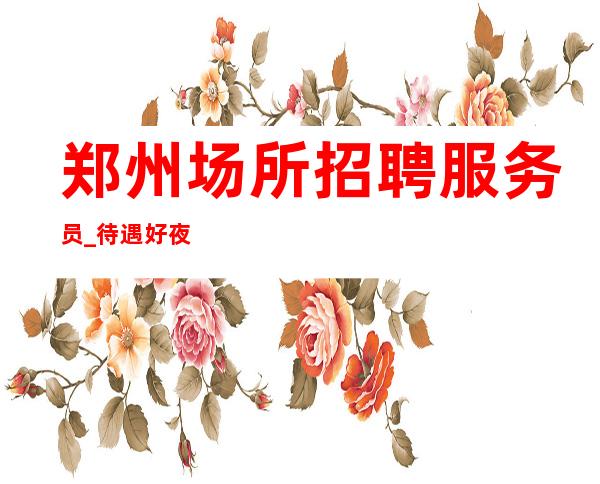 郑州场所招聘服务员_待遇好夜总会要先处处祥和