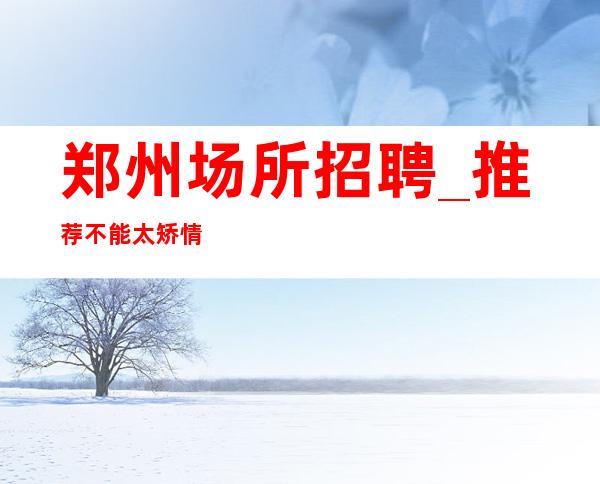 郑州场所招聘_推荐不能太矫情上班率高