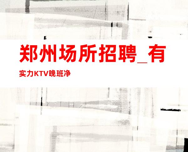 郑州场所招聘_有实力KTV晚班净化自己圈子
