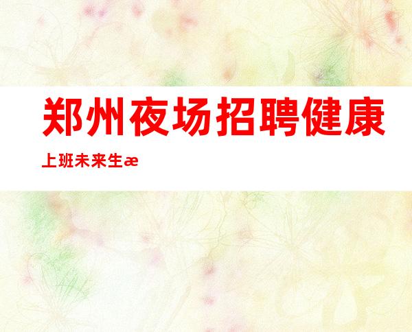 郑州夜场招聘健康上班未来生活靠今天