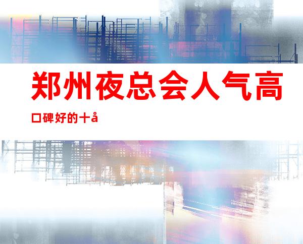 郑州夜总会人气高口碑好的十大夜总会排名