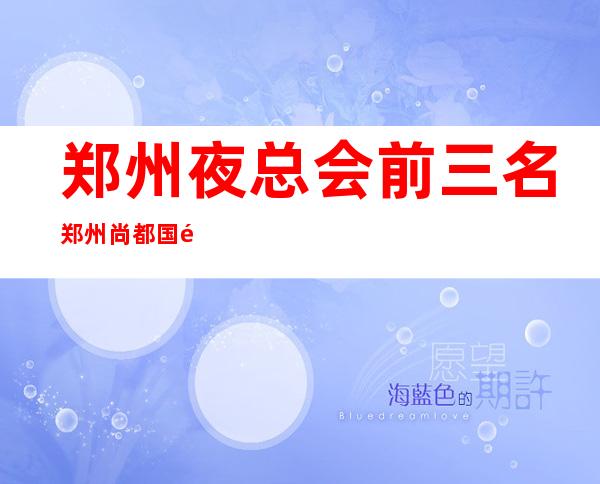 郑州夜总会前三名郑州尚都国际会所名气前列夜场 – 郑州新郑商务KTV
