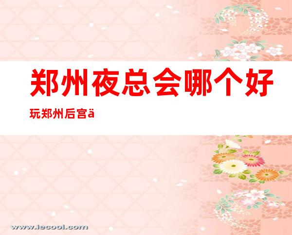 郑州夜总会哪个好玩郑州后宫会所一般价位 – 郑州登封商务KTV
