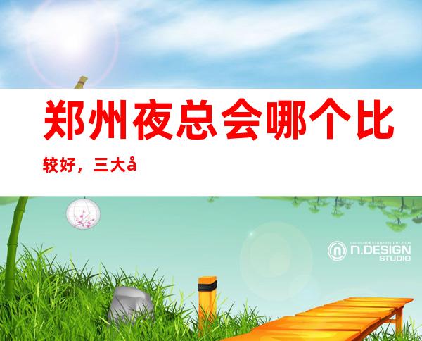 郑州夜总会哪个比较好,三大夜总会消费一览 – 郑州新郑商务KTV