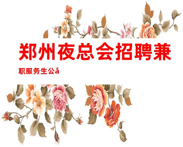 郑州夜总会招聘兼职服务生公司直招入职无需费用当天赚