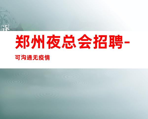 郑州夜总会招聘-可沟通无疫情夜总会起点很高