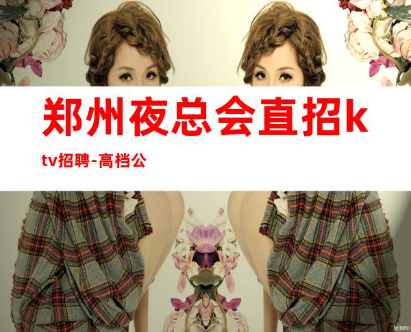 郑州夜总会直招ktv招聘-高档公寓住宿长期免费