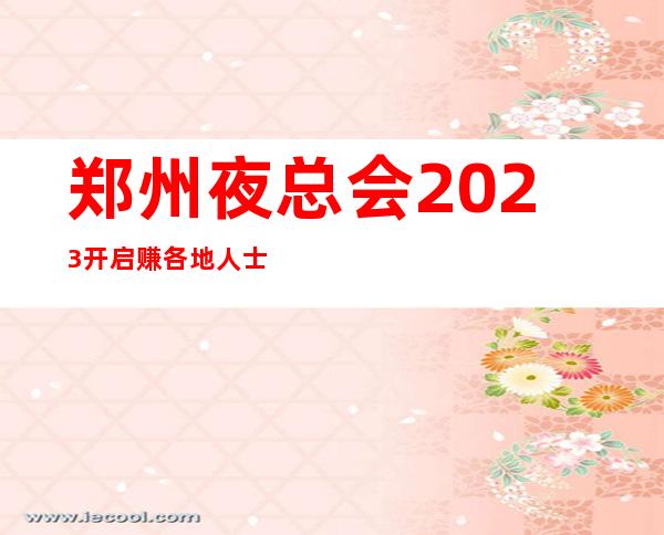 郑州夜总会2023开启赚各地人士咨询交流