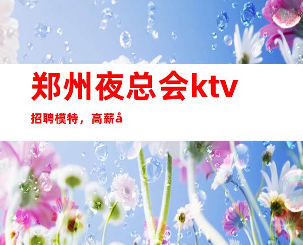 郑州夜总会ktv招聘模特,高薪包住宿客源稳定 实力平台,收入多