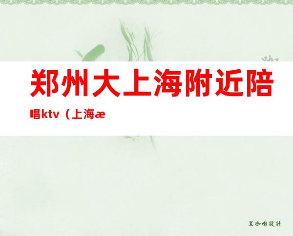 郑州大上海附近陪唱ktv（上海有陪唱的ktv）