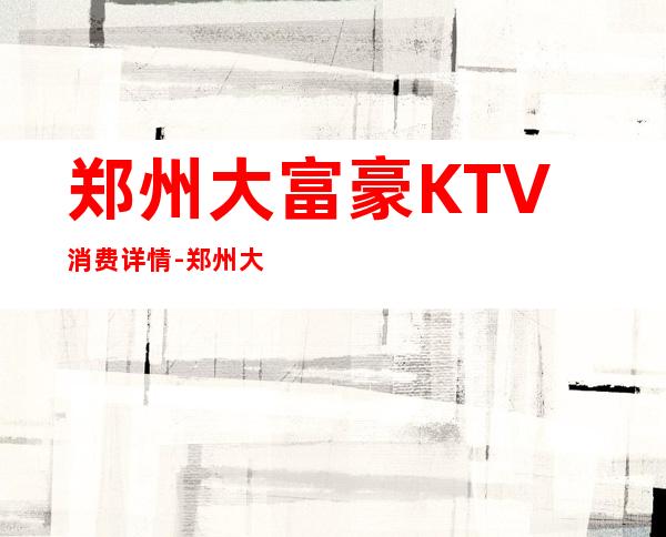 郑州大富豪KTV消费详情-郑州大富豪夜总会详细攻略