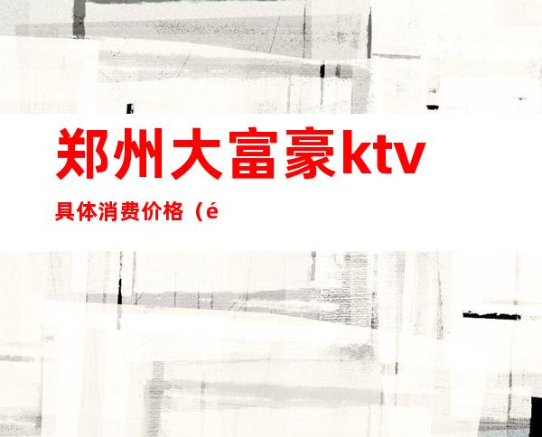 郑州大富豪ktv具体消费价格(郑州大富豪ktv电话号码)