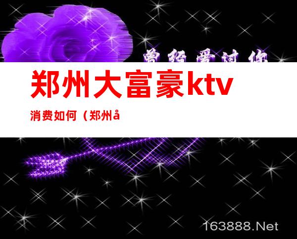 郑州大富豪ktv消费如何（郑州大富豪ktv夜总会地址）