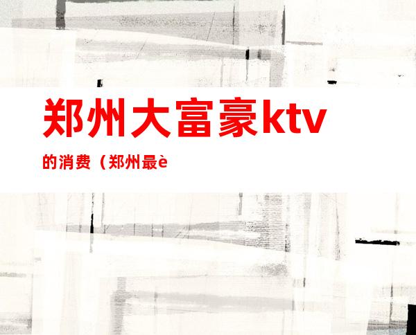 郑州大富豪ktv的消费（郑州最贵ktv）