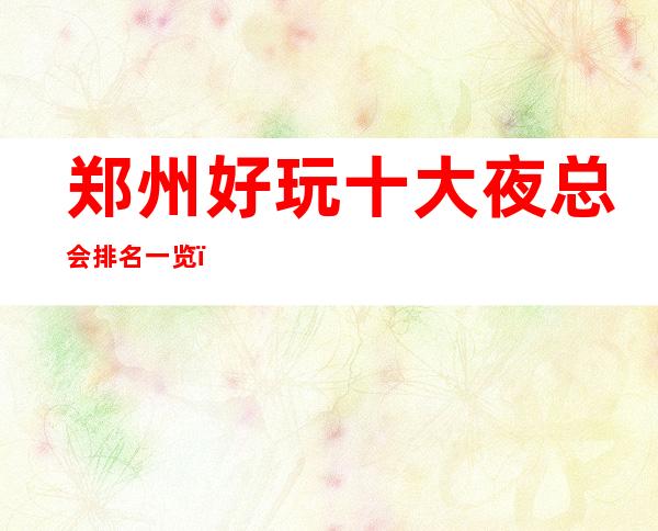 郑州好玩十大夜总会排名一览,排名前十必玩夜场