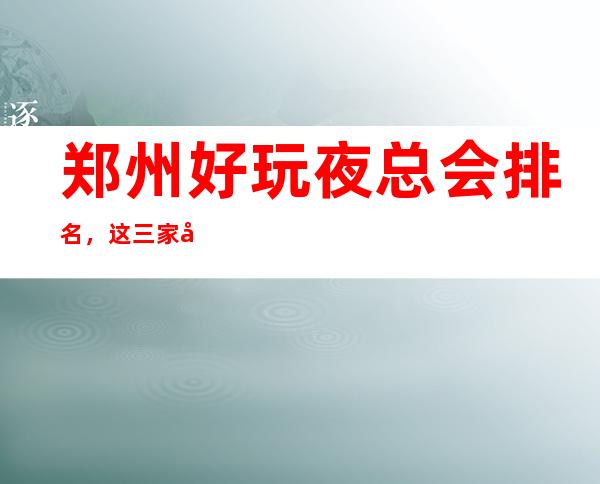 郑州好玩夜总会排名，这三家夜总会榜上有名 – 郑州高新区商务KTV