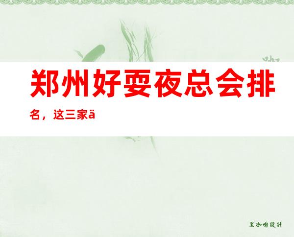 郑州好耍夜总会排名,这三家中/更高夜总会好像好玩
