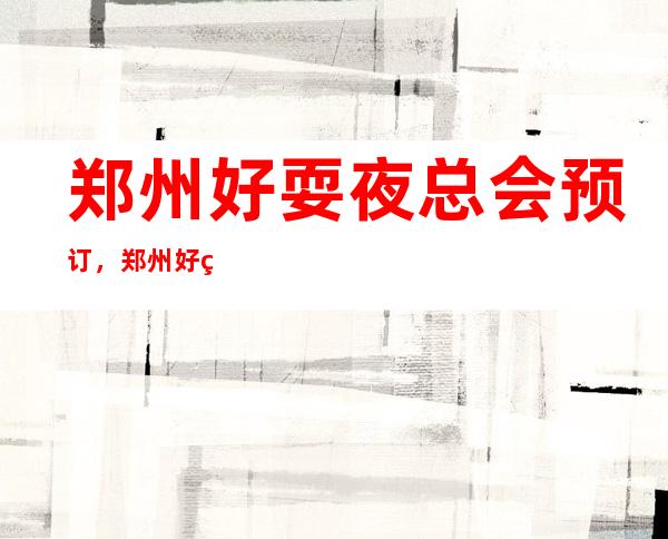 郑州好耍夜总会预订，郑州好玩十大夜总会推荐