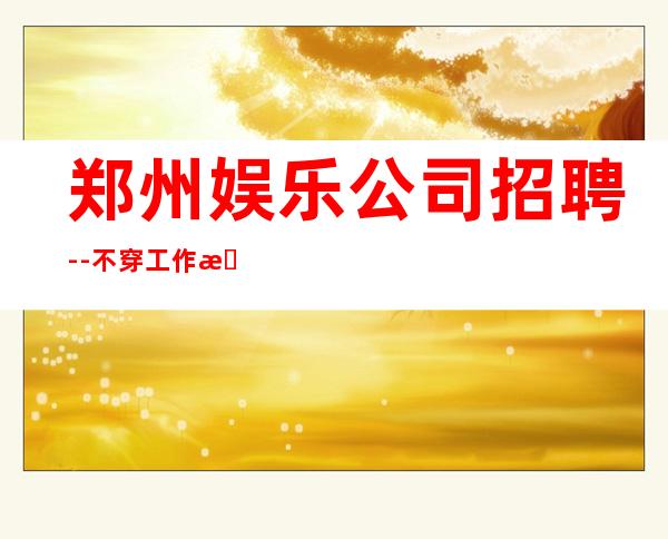 郑州娱乐公司招聘--不穿工作服不收杂费