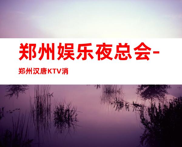 郑州娱乐夜总会-郑州汉唐KTV消费价格怎么样?