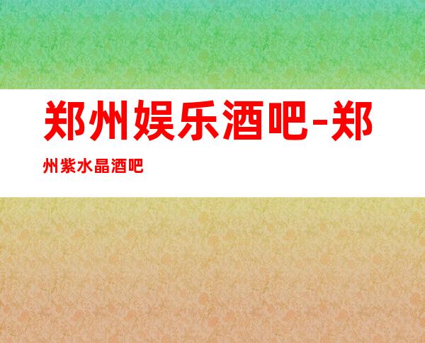 郑州娱乐酒吧-郑州紫水晶酒吧消费价格怎么样?