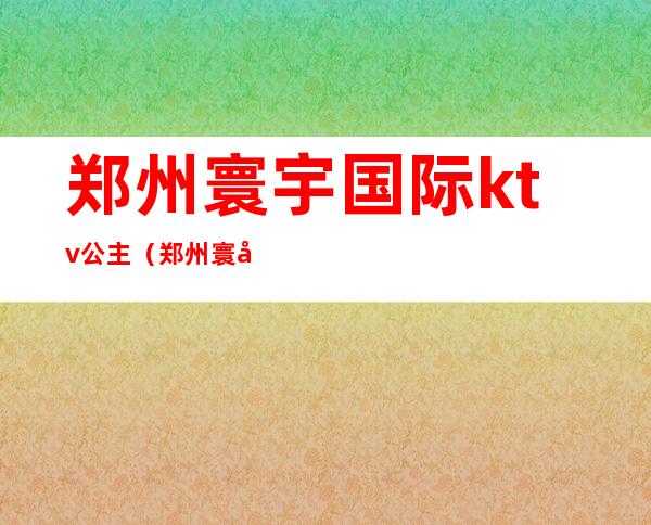郑州寰宇国际ktv公主(郑州寰宇国际娱乐会所)