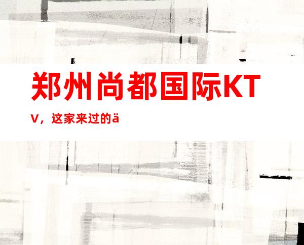 郑州尚都国际KTV,这家来过的人都说非常好