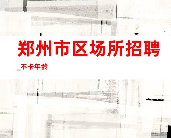 郑州市区场所招聘_不卡年龄