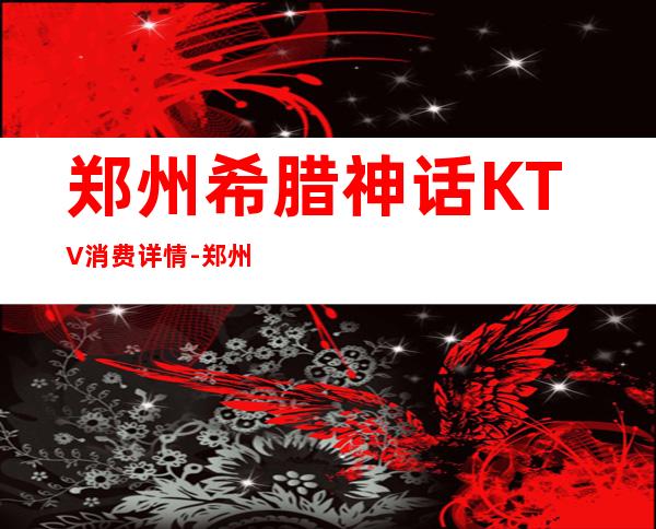 郑州希腊神话KTV消费详情-郑州希腊神话夜总会详细攻略