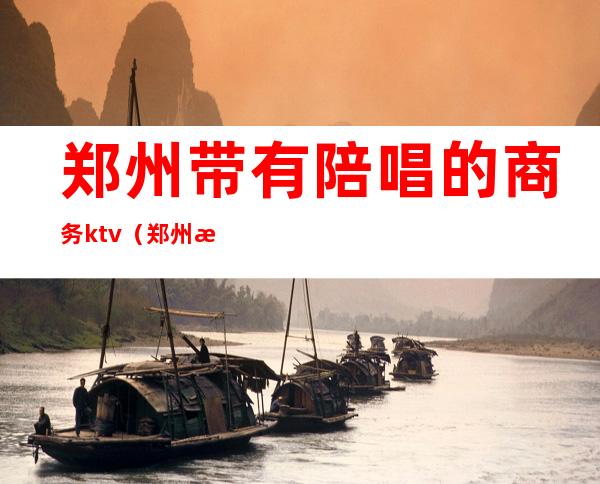 郑州带有陪唱的商务ktv(郑州有没有陪唱的如何联系)
