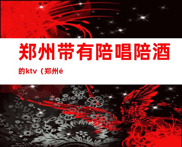 郑州带有陪唱陪酒的ktv(郑州陪唱联系方式)