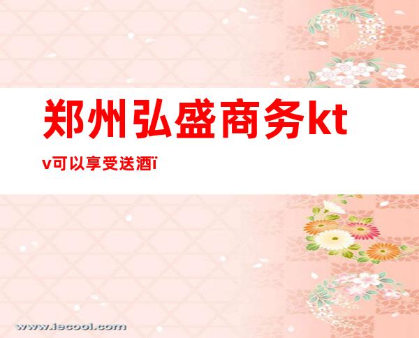 郑州弘盛商务ktv可以享受送酒（郑州弘盛商务ktv可以享受送酒服务吗）