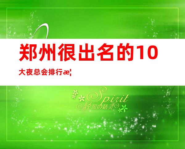 郑州很出名的10大夜总会排行榜,看完这篇文章告诉你