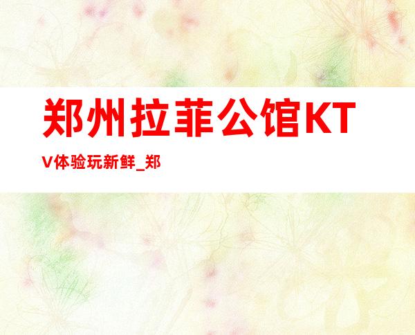郑州拉菲公馆KTV体验玩新鲜_郑州娱乐会所价格